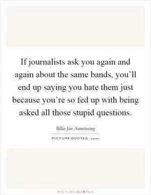 If journalists ask you again and again about the same bands, you’ll end up saying you hate them just because you’re so fed up with being asked all those stupid questions Picture Quote #1