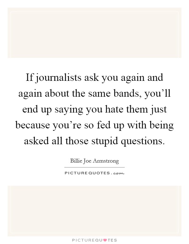 If journalists ask you again and again about the same bands, you'll end up saying you hate them just because you're so fed up with being asked all those stupid questions. Picture Quote #1