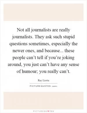 Not all journalists are really journalists. They ask such stupid questions sometimes, especially the newer ones, and because... these people can’t tell if you’re joking around, you just can’t have any sense of humour; you really can’t Picture Quote #1