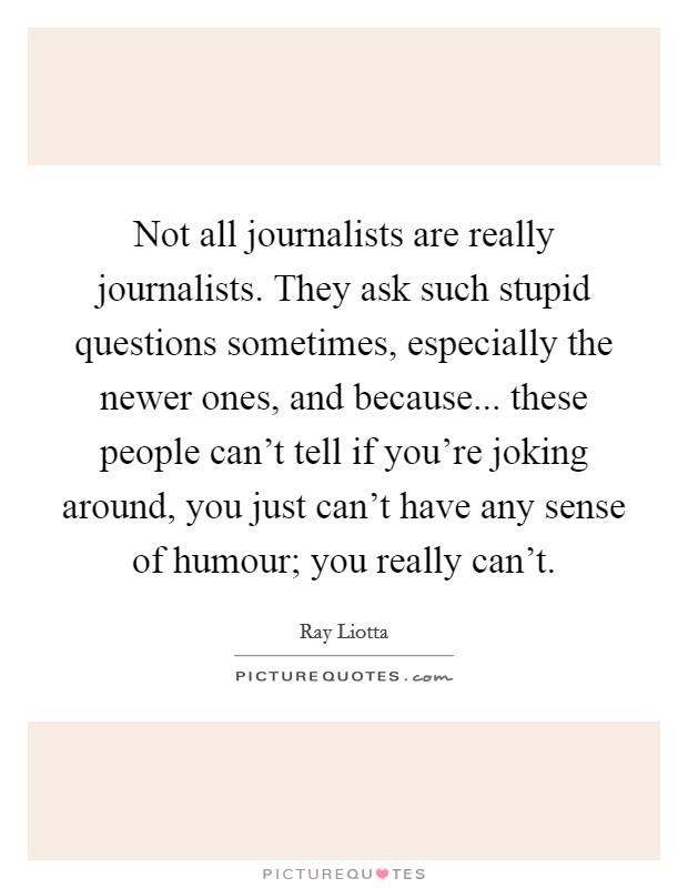 Not all journalists are really journalists. They ask such stupid questions sometimes, especially the newer ones, and because... these people can't tell if you're joking around, you just can't have any sense of humour; you really can't. Picture Quote #1