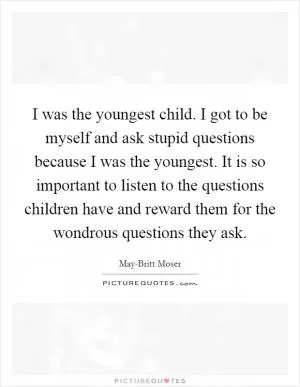 I was the youngest child. I got to be myself and ask stupid questions because I was the youngest. It is so important to listen to the questions children have and reward them for the wondrous questions they ask Picture Quote #1