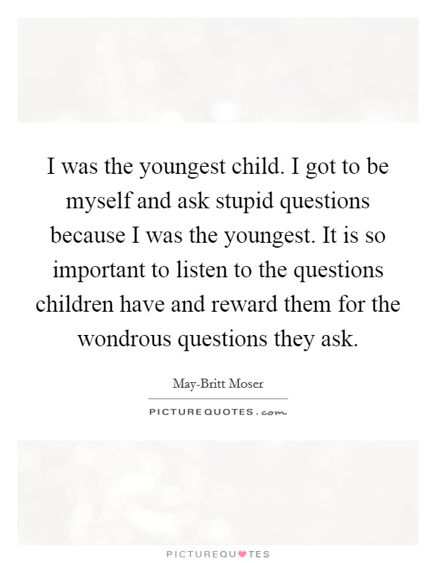 I was the youngest child. I got to be myself and ask stupid questions because I was the youngest. It is so important to listen to the questions children have and reward them for the wondrous questions they ask. Picture Quote #1