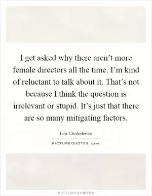 I get asked why there aren’t more female directors all the time. I’m kind of reluctant to talk about it. That’s not because I think the question is irrelevant or stupid. It’s just that there are so many mitigating factors Picture Quote #1