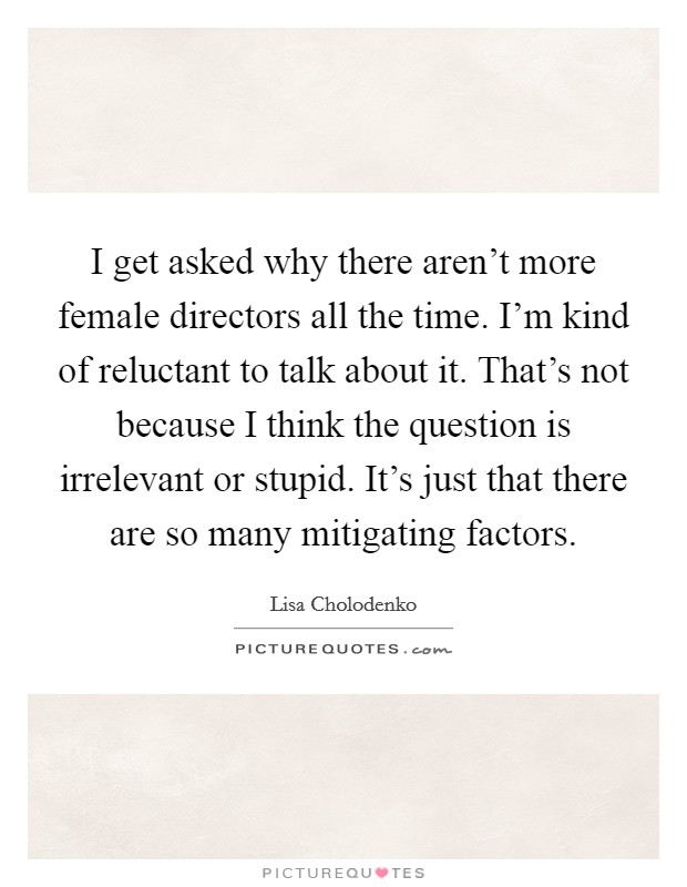 I get asked why there aren't more female directors all the time. I'm kind of reluctant to talk about it. That's not because I think the question is irrelevant or stupid. It's just that there are so many mitigating factors. Picture Quote #1