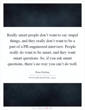 Really smart people don’t want to say stupid things, and they really don’t want to be a part of a PR-engineered interview. People really do want to be smart, and they want smart questions. So, if you ask smart questions, there’s no way you can’t do well Picture Quote #1