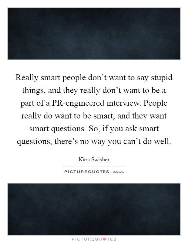 Really smart people don't want to say stupid things, and they really don't want to be a part of a PR-engineered interview. People really do want to be smart, and they want smart questions. So, if you ask smart questions, there's no way you can't do well. Picture Quote #1