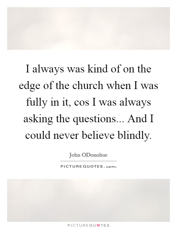I always was kind of on the edge of the church when I was fully in it, cos I was always asking the questions... And I could never believe blindly. Picture Quote #1
