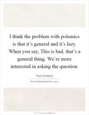 I think the problem with polemics is that it’s general and it’s lazy. When you say, This is bad, that’s a general thing. We’re more interested in asking the question Picture Quote #1