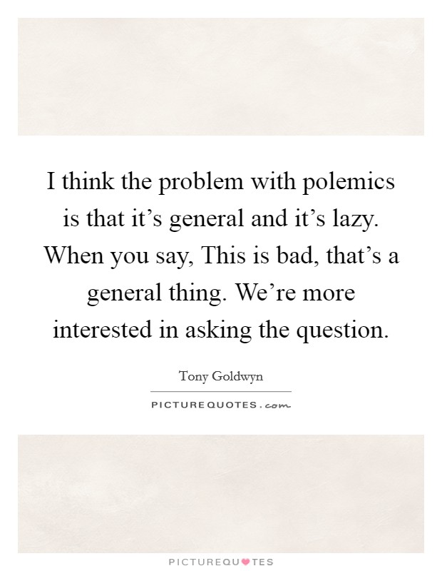 I think the problem with polemics is that it's general and it's lazy. When you say, This is bad, that's a general thing. We're more interested in asking the question. Picture Quote #1