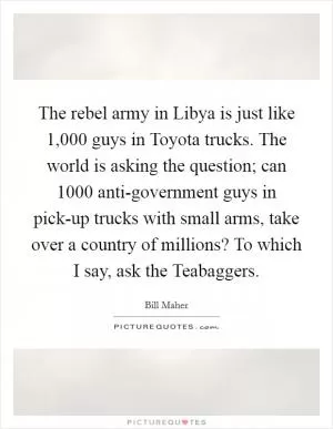 The rebel army in Libya is just like 1,000 guys in Toyota trucks. The world is asking the question; can 1000 anti-government guys in pick-up trucks with small arms, take over a country of millions? To which I say, ask the Teabaggers Picture Quote #1