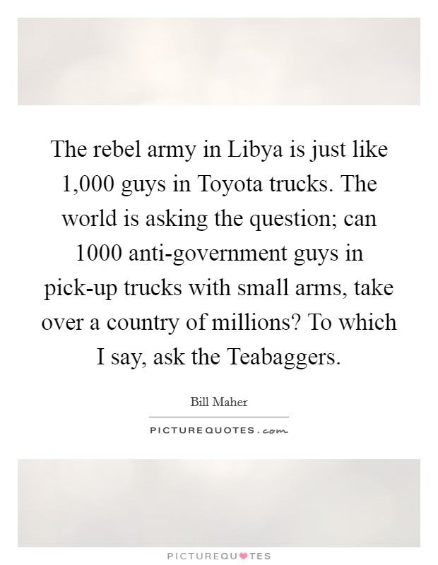 The rebel army in Libya is just like 1,000 guys in Toyota trucks. The world is asking the question; can 1000 anti-government guys in pick-up trucks with small arms, take over a country of millions? To which I say, ask the Teabaggers. Picture Quote #1