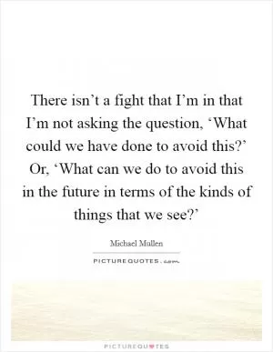 There isn’t a fight that I’m in that I’m not asking the question, ‘What could we have done to avoid this?’ Or, ‘What can we do to avoid this in the future in terms of the kinds of things that we see?’ Picture Quote #1