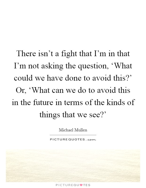 There isn't a fight that I'm in that I'm not asking the question, ‘What could we have done to avoid this?' Or, ‘What can we do to avoid this in the future in terms of the kinds of things that we see?' Picture Quote #1