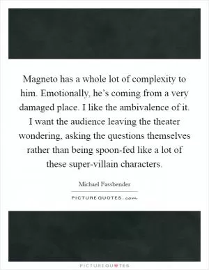 Magneto has a whole lot of complexity to him. Emotionally, he’s coming from a very damaged place. I like the ambivalence of it. I want the audience leaving the theater wondering, asking the questions themselves rather than being spoon-fed like a lot of these super-villain characters Picture Quote #1