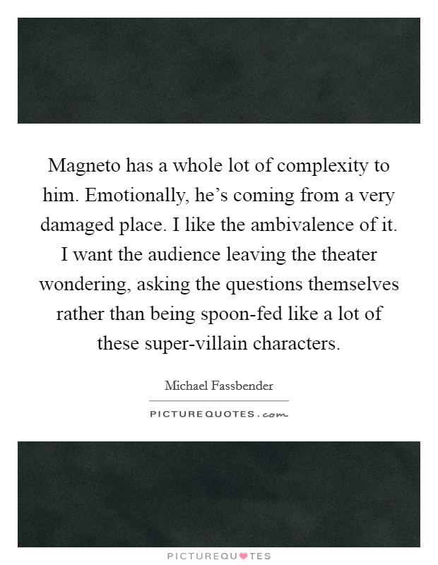 Magneto has a whole lot of complexity to him. Emotionally, he's coming from a very damaged place. I like the ambivalence of it. I want the audience leaving the theater wondering, asking the questions themselves rather than being spoon-fed like a lot of these super-villain characters. Picture Quote #1