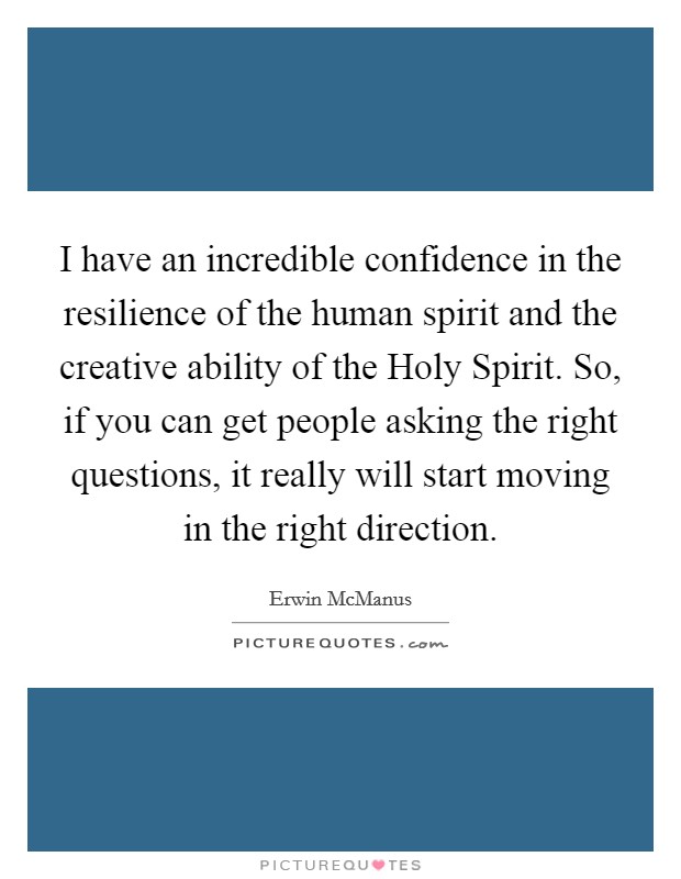 I have an incredible confidence in the resilience of the human spirit and the creative ability of the Holy Spirit. So, if you can get people asking the right questions, it really will start moving in the right direction. Picture Quote #1