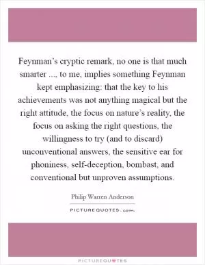 Feynman’s cryptic remark, no one is that much smarter ..., to me, implies something Feynman kept emphasizing: that the key to his achievements was not anything magical but the right attitude, the focus on nature’s reality, the focus on asking the right questions, the willingness to try (and to discard) unconventional answers, the sensitive ear for phoniness, self-deception, bombast, and conventional but unproven assumptions Picture Quote #1