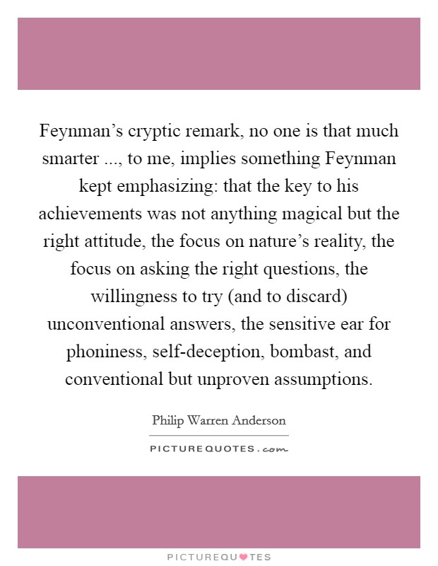 Feynman's cryptic remark, no one is that much smarter ..., to me, implies something Feynman kept emphasizing: that the key to his achievements was not anything magical but the right attitude, the focus on nature's reality, the focus on asking the right questions, the willingness to try (and to discard) unconventional answers, the sensitive ear for phoniness, self-deception, bombast, and conventional but unproven assumptions. Picture Quote #1