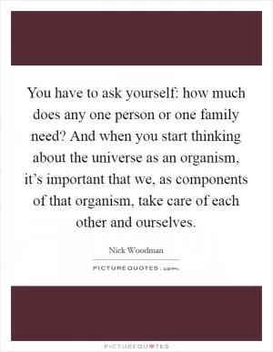 You have to ask yourself: how much does any one person or one family need? And when you start thinking about the universe as an organism, it’s important that we, as components of that organism, take care of each other and ourselves Picture Quote #1