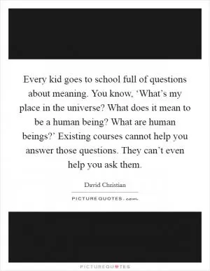 Every kid goes to school full of questions about meaning. You know, ‘What’s my place in the universe? What does it mean to be a human being? What are human beings?’ Existing courses cannot help you answer those questions. They can’t even help you ask them Picture Quote #1