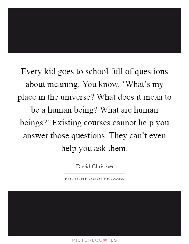 Every kid goes to school full of questions about meaning. You know, ‘What's my place in the universe? What does it mean to be a human being? What are human beings?' Existing courses cannot help you answer those questions. They can't even help you ask them. Picture Quote #1