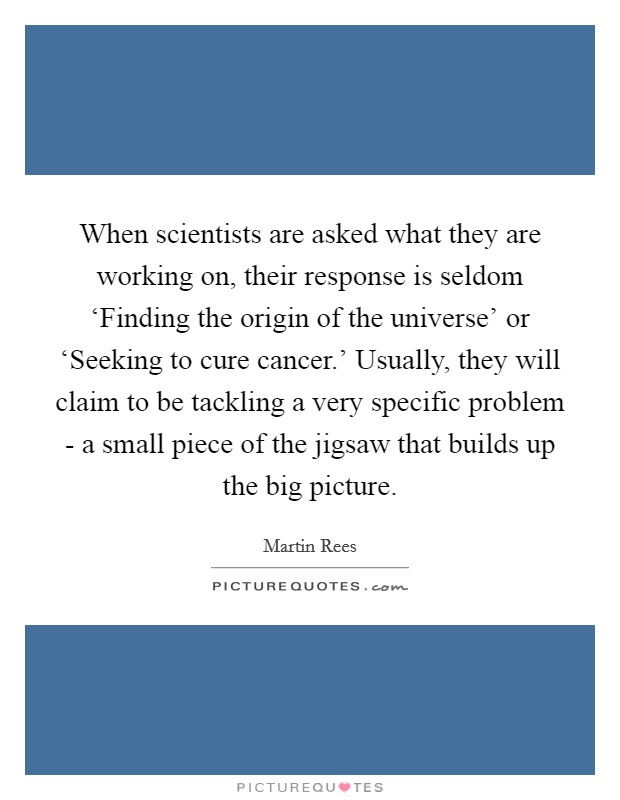 When scientists are asked what they are working on, their response is seldom ‘Finding the origin of the universe' or ‘Seeking to cure cancer.' Usually, they will claim to be tackling a very specific problem - a small piece of the jigsaw that builds up the big picture. Picture Quote #1