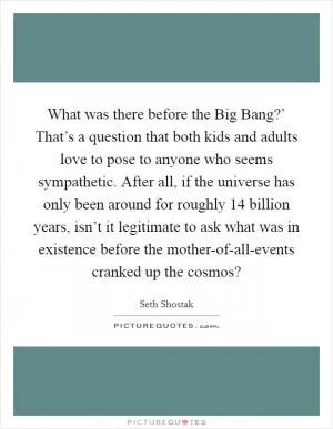 What was there before the Big Bang?’ That’s a question that both kids and adults love to pose to anyone who seems sympathetic. After all, if the universe has only been around for roughly 14 billion years, isn’t it legitimate to ask what was in existence before the mother-of-all-events cranked up the cosmos? Picture Quote #1