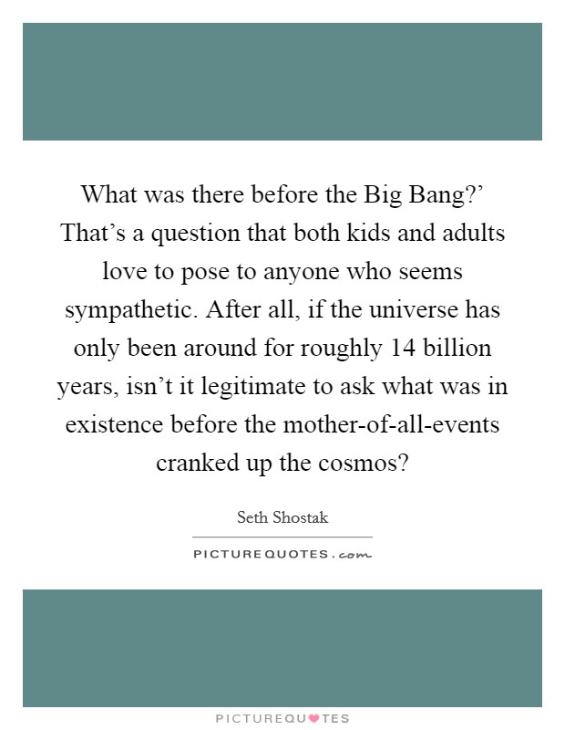 What was there before the Big Bang?' That's a question that both kids and adults love to pose to anyone who seems sympathetic. After all, if the universe has only been around for roughly 14 billion years, isn't it legitimate to ask what was in existence before the mother-of-all-events cranked up the cosmos? Picture Quote #1