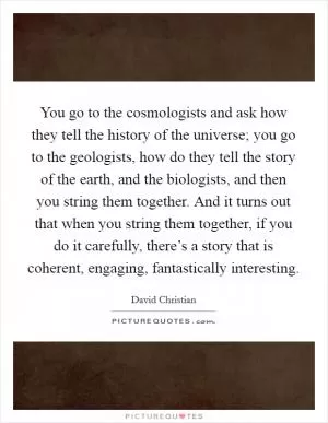 You go to the cosmologists and ask how they tell the history of the universe; you go to the geologists, how do they tell the story of the earth, and the biologists, and then you string them together. And it turns out that when you string them together, if you do it carefully, there’s a story that is coherent, engaging, fantastically interesting Picture Quote #1