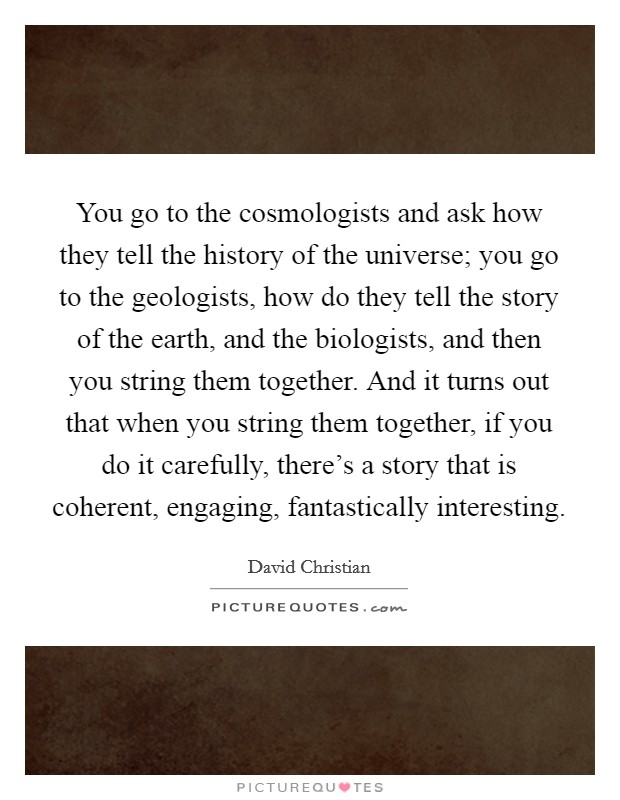You go to the cosmologists and ask how they tell the history of the universe; you go to the geologists, how do they tell the story of the earth, and the biologists, and then you string them together. And it turns out that when you string them together, if you do it carefully, there's a story that is coherent, engaging, fantastically interesting. Picture Quote #1