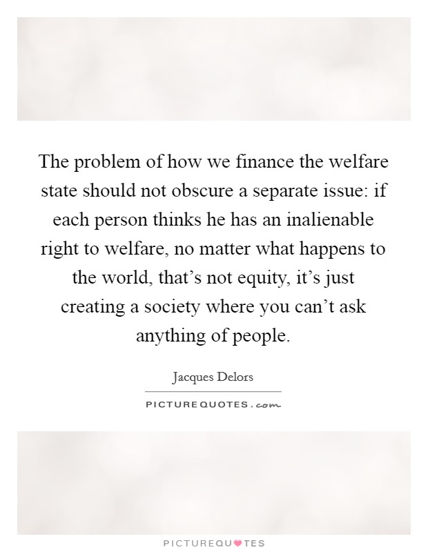 The problem of how we finance the welfare state should not obscure a separate issue: if each person thinks he has an inalienable right to welfare, no matter what happens to the world, that's not equity, it's just creating a society where you can't ask anything of people. Picture Quote #1