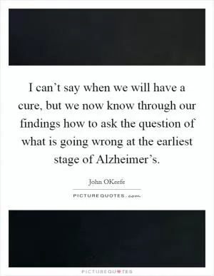I can’t say when we will have a cure, but we now know through our findings how to ask the question of what is going wrong at the earliest stage of Alzheimer’s Picture Quote #1
