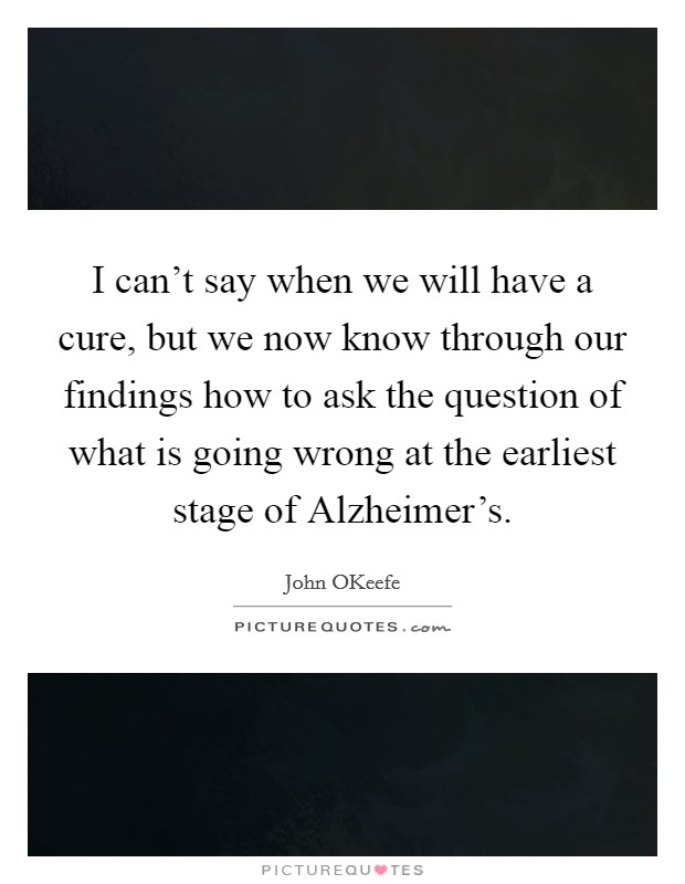 I can't say when we will have a cure, but we now know through our findings how to ask the question of what is going wrong at the earliest stage of Alzheimer's. Picture Quote #1