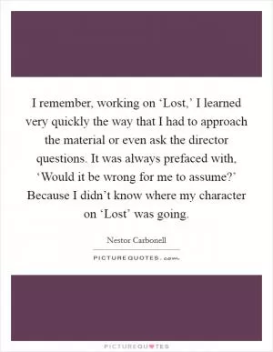 I remember, working on ‘Lost,’ I learned very quickly the way that I had to approach the material or even ask the director questions. It was always prefaced with, ‘Would it be wrong for me to assume?’ Because I didn’t know where my character on ‘Lost’ was going Picture Quote #1