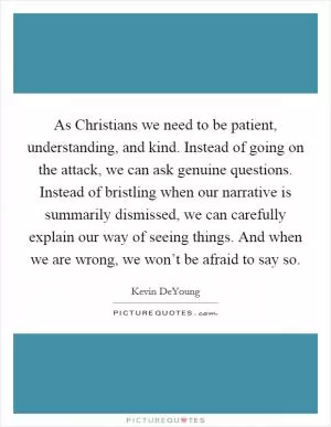 As Christians we need to be patient, understanding, and kind. Instead of going on the attack, we can ask genuine questions. Instead of bristling when our narrative is summarily dismissed, we can carefully explain our way of seeing things. And when we are wrong, we won’t be afraid to say so Picture Quote #1