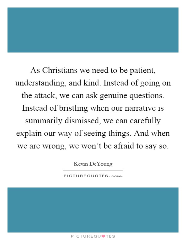 As Christians we need to be patient, understanding, and kind. Instead of going on the attack, we can ask genuine questions. Instead of bristling when our narrative is summarily dismissed, we can carefully explain our way of seeing things. And when we are wrong, we won't be afraid to say so. Picture Quote #1