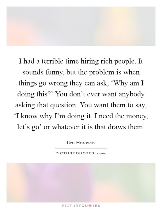 I had a terrible time hiring rich people. It sounds funny, but the problem is when things go wrong they can ask, ‘Why am I doing this?' You don't ever want anybody asking that question. You want them to say, ‘I know why I'm doing it, I need the money, let's go' or whatever it is that draws them. Picture Quote #1