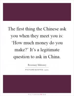 The first thing the Chinese ask you when they meet you is: ‘How much money do you make?’ It’s a legitimate question to ask in China Picture Quote #1