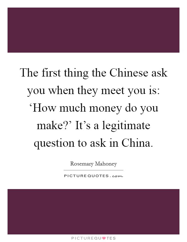 The first thing the Chinese ask you when they meet you is: ‘How much money do you make?' It's a legitimate question to ask in China. Picture Quote #1