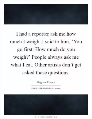 I had a reporter ask me how much I weigh. I said to him, ‘You go first: How much do you weigh?’ People always ask me what I eat. Other artists don’t get asked these questions Picture Quote #1