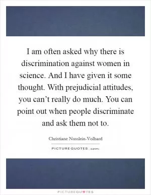 I am often asked why there is discrimination against women in science. And I have given it some thought. With prejudicial attitudes, you can’t really do much. You can point out when people discriminate and ask them not to Picture Quote #1