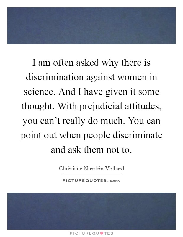 I am often asked why there is discrimination against women in science. And I have given it some thought. With prejudicial attitudes, you can't really do much. You can point out when people discriminate and ask them not to. Picture Quote #1