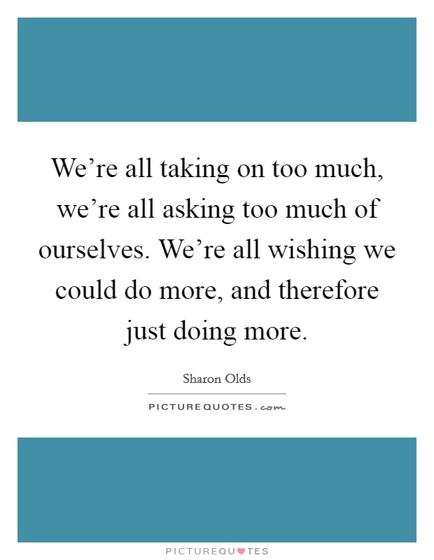 We're all taking on too much, we're all asking too much of ourselves. We're all wishing we could do more, and therefore just doing more. Picture Quote #1