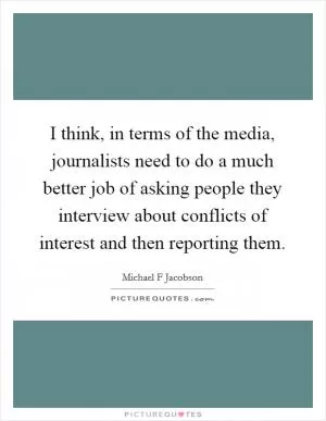 I think, in terms of the media, journalists need to do a much better job of asking people they interview about conflicts of interest and then reporting them Picture Quote #1