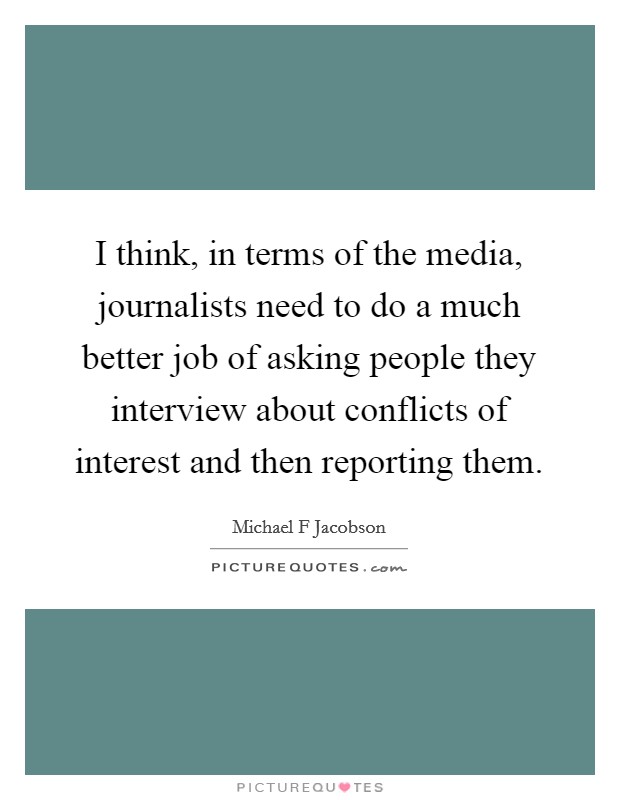 I think, in terms of the media, journalists need to do a much better job of asking people they interview about conflicts of interest and then reporting them. Picture Quote #1