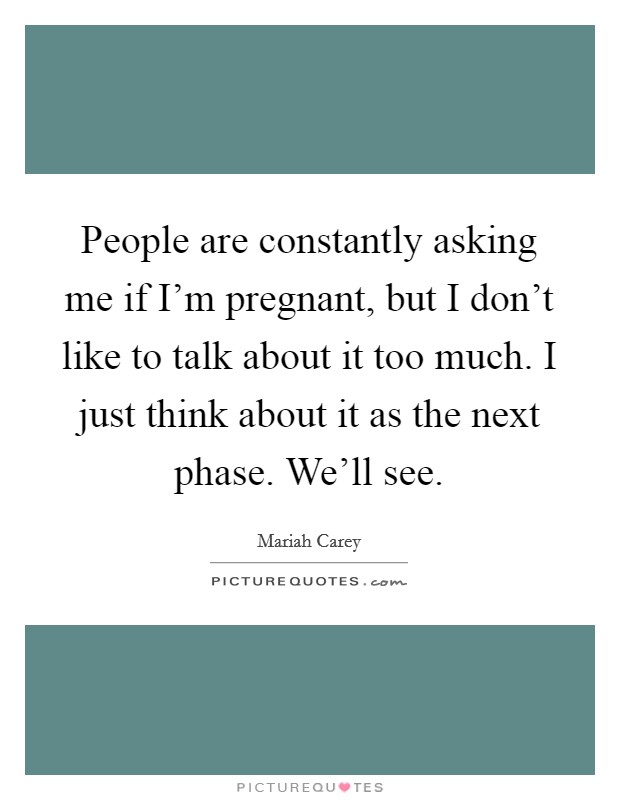 People are constantly asking me if I'm pregnant, but I don't like to talk about it too much. I just think about it as the next phase. We'll see. Picture Quote #1