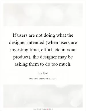 If users are not doing what the designer intended (when users are investing time, effort, etc in your product), the designer may be asking them to do too much Picture Quote #1