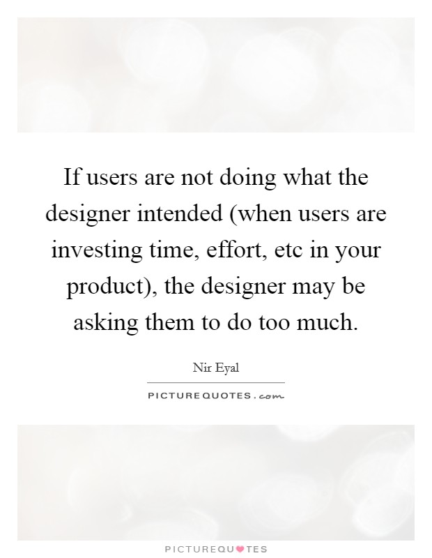 If users are not doing what the designer intended (when users are investing time, effort, etc in your product), the designer may be asking them to do too much. Picture Quote #1