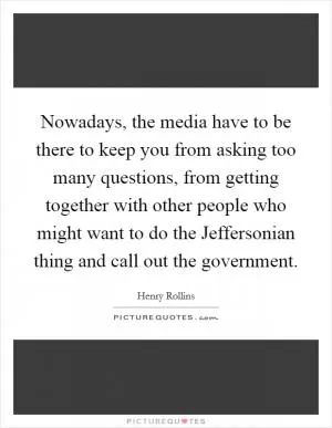 Nowadays, the media have to be there to keep you from asking too many questions, from getting together with other people who might want to do the Jeffersonian thing and call out the government Picture Quote #1