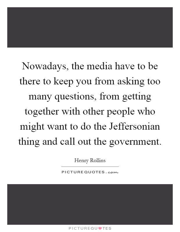 Nowadays, the media have to be there to keep you from asking too many questions, from getting together with other people who might want to do the Jeffersonian thing and call out the government. Picture Quote #1